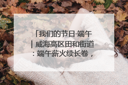 我们的节日·端午｜威海高区田和街道：端午薪火续长卷，邻里馨香聚暖流