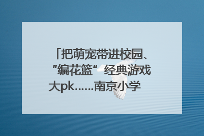 把萌宠带进校园、“编花篮”经典游戏大pk……南京小学花式“庆六一”