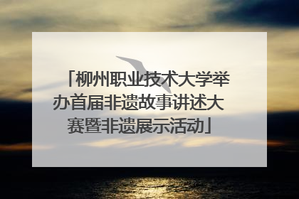 柳州职业技术大学举办首届非遗故事讲述大赛暨非遗展示活动