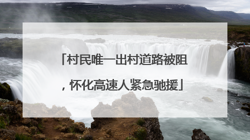 村民唯一出村道路被阻，怀化高速人紧急驰援