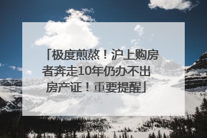 极度煎熬！沪上购房者奔走10年仍办不出房产证！重要提醒