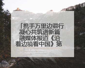 携手万里边疆行 凝心共筑谱新篇 融媒体报道《沿着边境看中国》第二季 在广西东兴正式启动
