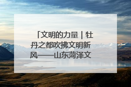 文明的力量｜牡丹之都吹拂文明新风——山东菏泽文明创建一线见闻
