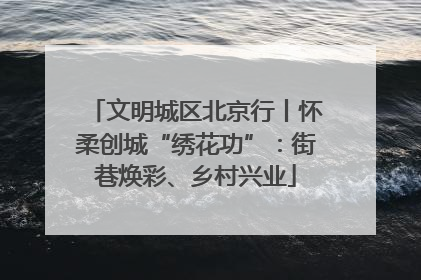 文明城区北京行丨怀柔创城“绣花功”：街巷焕彩、乡村兴业