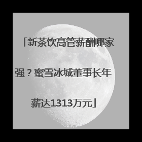 新茶饮高管薪酬哪家强？蜜雪冰城董事长年薪达1313万元
