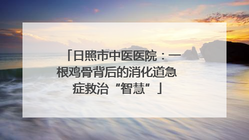日照市中医医院：一根鸡骨背后的消化道急症救治“智慧”