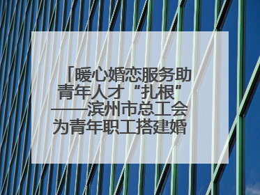 暖心婚恋服务助青年人才“扎根”——滨州市总工会为青年职工搭建婚恋幸福阶梯