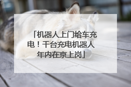 机器人上门给车充电！千台充电机器人年内在京上岗