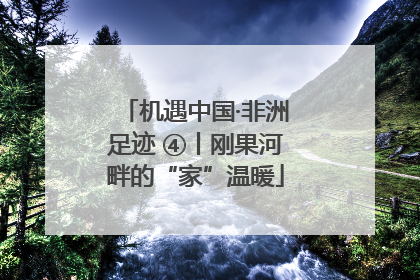 机遇中国·非洲足迹 ④丨刚果河畔的“家”温暖