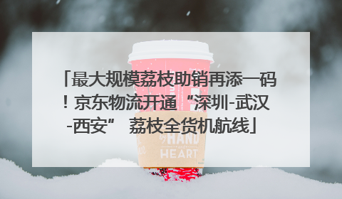 最大规模荔枝助销再添一码！京东物流开通“深圳-武汉-西安” 荔枝全货机航线