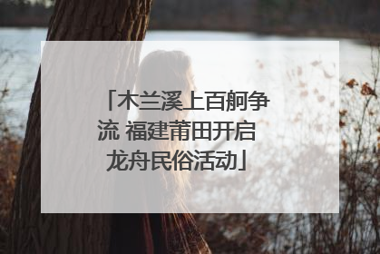 木兰溪上百舸争流 福建莆田开启龙舟民俗活动