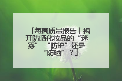 每周质量报告丨揭开防晒化妆品的“迷雾” “防护”还是“防晒”？