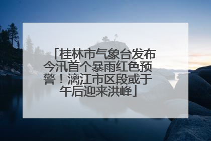 桂林市气象台发布今汛首个暴雨红色预警！漓江市区段或于午后迎来洪峰
