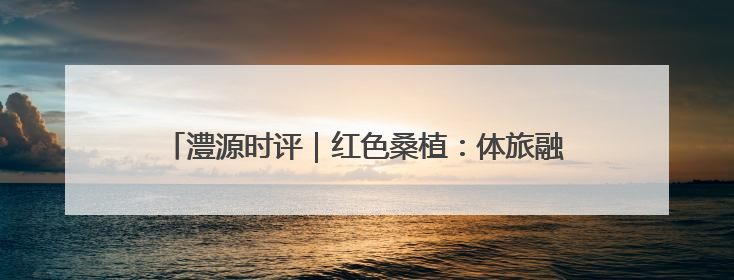 澧源时评｜红色桑植：体旅融合谱新章 三重叙事绘华光