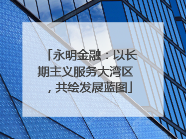 永明金融：以长期主义服务大湾区，共绘发展蓝图