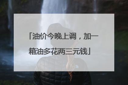 油价今晚上调，加一箱油多花两三元钱