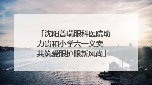 沈阳普瑞眼科医院助力贵和小学六一义卖 共筑爱眼护眼新风尚