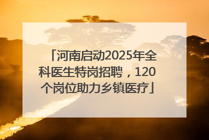 河南启动2025年全科医生特岗招聘，120个岗位助力乡镇医疗