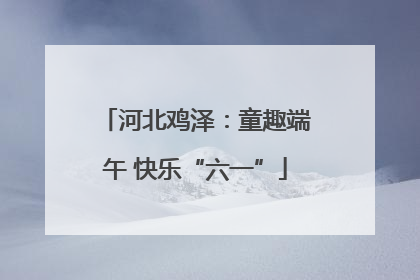 河北鸡泽：童趣端午 快乐“六一”