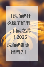 洗面奶什么牌子好用，口碑之战！2025洗面奶谁更出圈？
