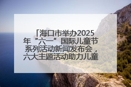 海口市举办2025年“六一”国际儿童节系列活动新闻发布会，六大主题活动助力儿童友好城市建设