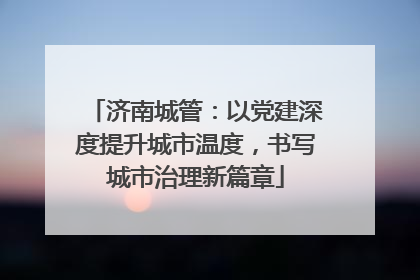 济南城管：以党建深度提升城市温度，书写城市治理新篇章