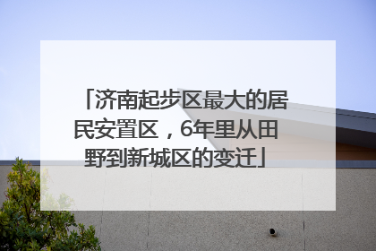 济南起步区最大的居民安置区，6年里从田野到新城区的变迁