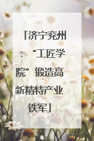 济宁兖州：“工匠学院”锻造高新精特产业铁军
