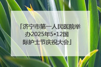 济宁市第一人民医院举办2025年5•12国际护士节庆祝大会