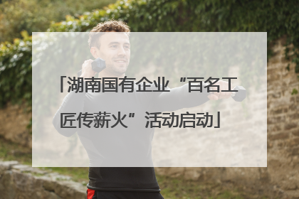 湖南国有企业“百名工匠传薪火”活动启动