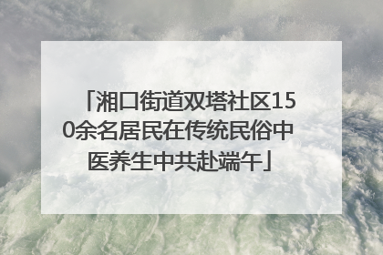 湘口街道双塔社区150余名居民在传统民俗中医养生中共赴端午