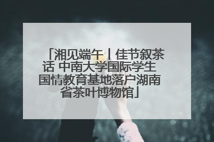 湘见端午丨佳节叙茶话 中南大学国际学生国情教育基地落户湖南省茶叶博物馆