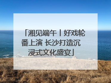 湘见端午丨好戏轮番上演 长沙打造沉浸式文化盛宴