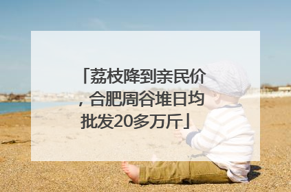 荔枝降到亲民价，合肥周谷堆日均批发20多万斤