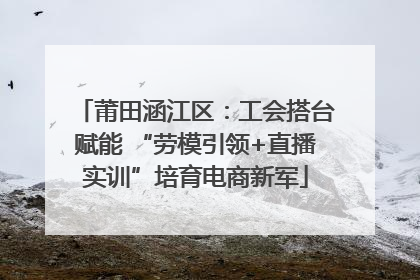 莆田涵江区：工会搭台赋能 “劳模引领+直播实训”培育电商新军