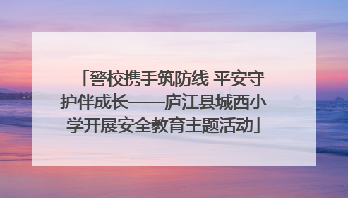 警校携手筑防线 平安守护伴成长——庐江县城西小学开展安全教育主题活动