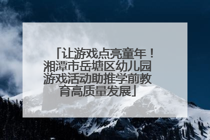 让游戏点亮童年！湘潭市岳塘区幼儿园游戏活动助推学前教育高质量发展
