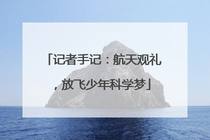 记者手记：航天观礼，放飞少年科学梦