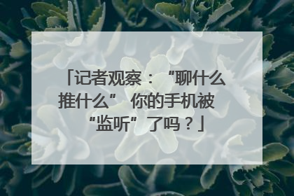 记者观察：“聊什么推什么” 你的手机被“监听”了吗？