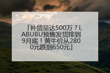 补货量达500万？LABUBU预售发货排到9月底！黄牛价从2800元跌到650元