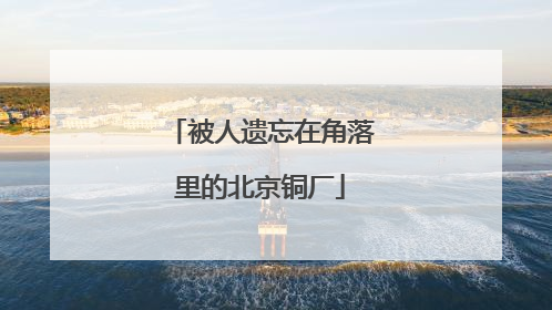 被人遗忘在角落里的北京铜厂