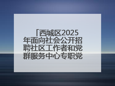 西城区2025年面向社会公开招聘社区工作者和党群服务中心专职党务工作者公告