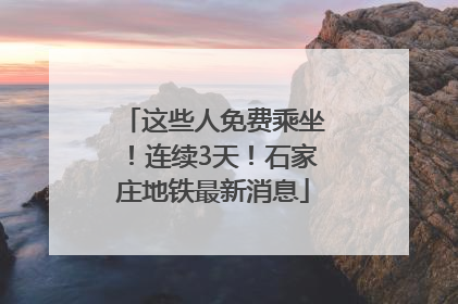 这些人免费乘坐！连续3天！石家庄地铁最新消息