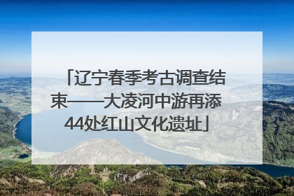 辽宁春季考古调查结束——大凌河中游再添44处红山文化遗址