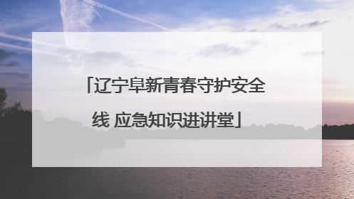 辽宁阜新青春守护安全线 应急知识进讲堂