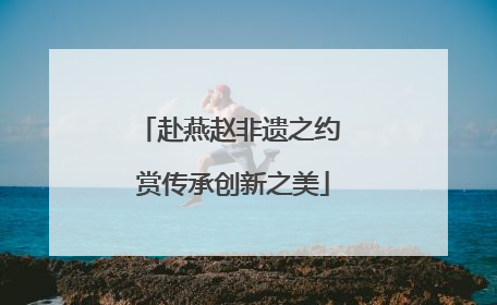 赴燕赵非遗之约 赏传承创新之美