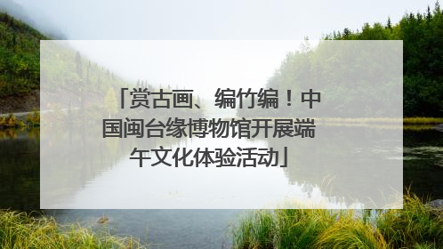 赏古画、编竹编！中国闽台缘博物馆开展端午文化体验活动