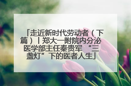 走近新时代劳动者（下篇）丨郑大一附院内分泌医学部主任秦贵军 “三盏灯”下的医者人生