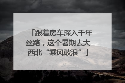跟着房车深入千年丝路，这个暑期去大西北“乘风破浪”