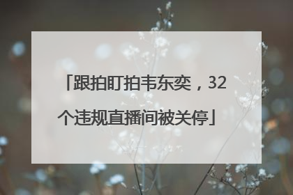 跟拍盯拍韦东奕，32个违规直播间被关停